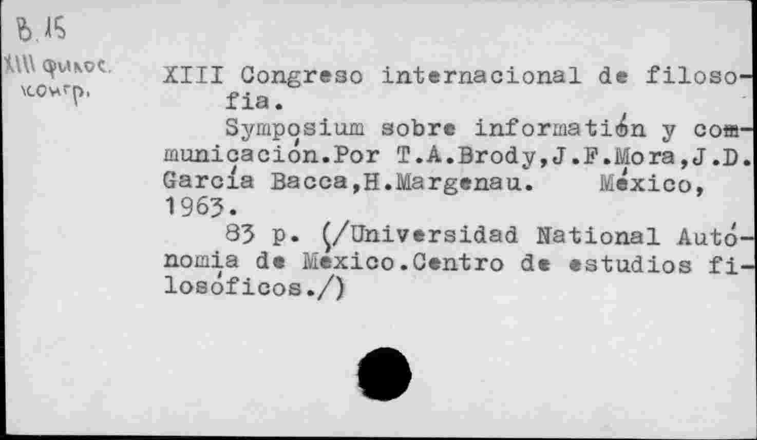 ﻿XIII Congreso internacional de filoso fia.
Symposium sobre information y com municacion.Por T.A.Brody,J.F.Mora,J.D Garcia Bacca,H.Margenau. Mexico, 1963.
83 p. Ç/Universidad National Auto nomia de Mexico.Centro de estudios fi losoficos./)